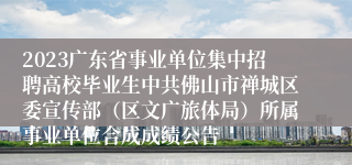 2023广东省事业单位集中招聘高校毕业生中共佛山市禅城区委宣传部（区文广旅体局）所属事业单位合成成绩公告