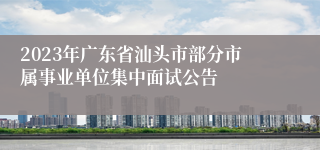 2023年广东省汕头市部分市属事业单位集中面试公告