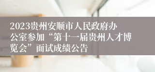 2023贵州安顺市人民政府办公室参加“第十一届贵州人才博览会”面试成绩公告