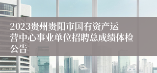 2023贵州贵阳市国有资产运营中心事业单位招聘总成绩体检公告