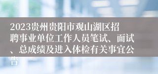 2023贵州贵阳市观山湖区招聘事业单位工作人员笔试、面试、总成绩及进入体检有关事宜公告