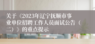 关于《2023年辽宁抚顺市事业单位招聘工作人员面试公告（二）》的重点提示