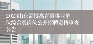 2023山东淄博高青县事业单位综合类岗位公开招聘资格审查公告