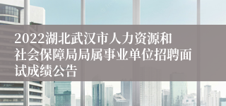 2022湖北武汉市人力资源和社会保障局局属事业单位招聘面试成绩公告