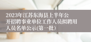 2023年江苏东海县上半年公开招聘事业单位工作人员拟聘用人员名单公示(第一批） 