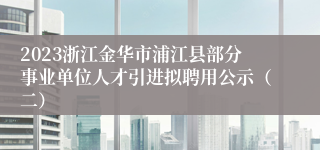 2023浙江金华市浦江县部分事业单位人才引进拟聘用公示（二）