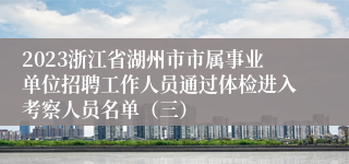 2023浙江省湖州市市属事业单位招聘工作人员通过体检进入考察人员名单（三）