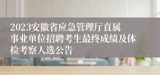 2023安徽省应急管理厅直属事业单位招聘考生最终成绩及体检考察人选公告