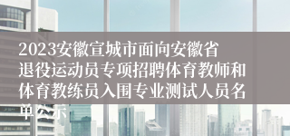 2023安徽宣城市面向安徽省退役运动员专项招聘体育教师和体育教练员入围专业测试人员名单公示