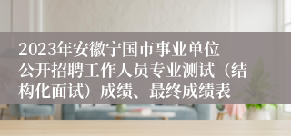 2023年安徽宁国市事业单位公开招聘工作人员专业测试（结构化面试）成绩、最终成绩表