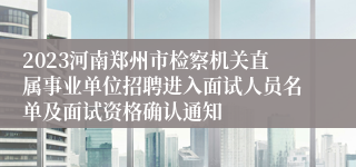 2023河南郑州市检察机关直属事业单位招聘进入面试人员名单及面试资格确认通知