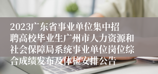 2023广东省事业单位集中招聘高校毕业生广州市人力资源和社会保障局系统事业单位岗位综合成绩发布及体检安排公告