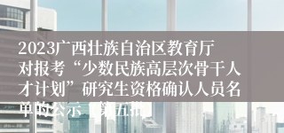 2023广西壮族自治区教育厅对报考“少数民族高层次骨干人才计划”研究生资格确认人员名单的公示（第五批）