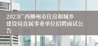 2023广西柳州市住房和城乡建设局直属事业单位招聘面试公告 