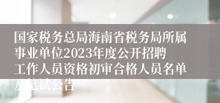 国家税务总局海南省税务局所属事业单位2023年度公开招聘工作人员资格初审合格人员名单及笔试公告