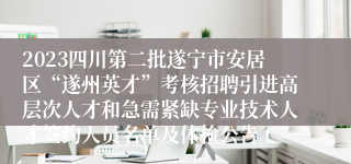 2023四川第二批遂宁市安居区“遂州英才”考核招聘引进高层次人才和急需紧缺专业技术人才签约人员名单及体检公告