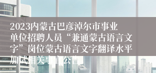 2023内蒙古巴彦淖尔市事业单位招聘人员“兼通蒙古语言文字”岗位蒙古语言文字翻译水平加试相关事宜公告