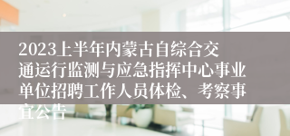 2023上半年内蒙古自综合交通运行监测与应急指挥中心事业单位招聘工作人员体检、考察事宜公告