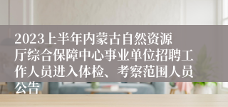 2023上半年内蒙古自然资源厅综合保障中心事业单位招聘工作人员进入体检、考察范围人员公告