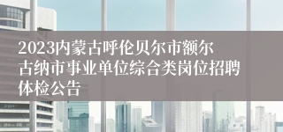 2023内蒙古呼伦贝尔市额尔古纳市事业单位综合类岗位招聘体检公告