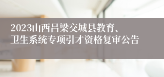 2023山西吕梁交城县教育、卫生系统专项引才资格复审公告