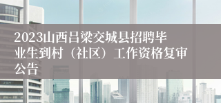 2023山西吕梁交城县招聘毕业生到村（社区）工作资格复审公告