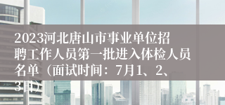 2023河北唐山市事业单位招聘工作人员第一批进入体检人员名单（面试时间：7月1、2、3日）