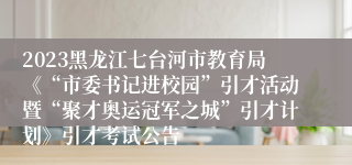 2023黑龙江七台河市教育局《“市委书记进校园”引才活动暨“聚才奥运冠军之城”引才计划》引才考试公告