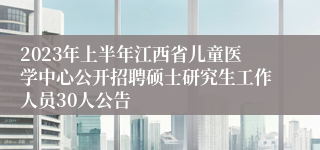 2023年上半年江西省儿童医学中心公开招聘硕士研究生工作人员30人公告