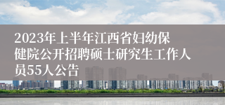 2023年上半年江西省妇幼保健院公开招聘硕士研究生工作人员55人公告