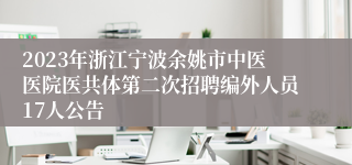 2023年浙江宁波余姚市中医医院医共体第二次招聘编外人员17人公告