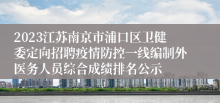 2023江苏南京市浦口区卫健委定向招聘疫情防控一线编制外医务人员综合成绩排名公示