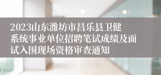 2023山东潍坊市昌乐县卫健系统事业单位招聘笔试成绩及面试入围现场资格审查通知