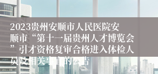 2023贵州安顺市人民医院安顺市“第十一届贵州人才博览会”引才资格复审合格进入体检人员及相关事宜的公告