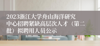 2023浙江大学舟山海洋研究中心招聘紧缺高层次人才（第二批）拟聘用人员公示