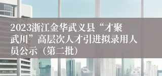 2023浙江金华武义县“才聚武川”高层次人才引进拟录用人员公示（第二批）