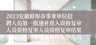 2023安徽蚌埠市事业单位招聘人员第一批递补进入资格复审人员资格复审人员资格复审结果及第二批递补进入资格复审人员公告