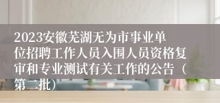 2023安徽芜湖无为市事业单位招聘工作人员入围人员资格复审和专业测试有关工作的公告（第二批）