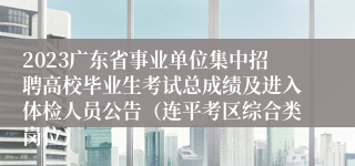 2023广东省事业单位集中招聘高校毕业生考试总成绩及进入体检人员公告（连平考区综合类岗位）