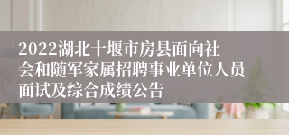 2022湖北十堰市房县面向社会和随军家属招聘事业单位人员面试及综合成绩公告