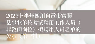 2023上半年四川自贡市富顺县事业单位考试聘用工作人员（非教师岗位）拟聘用人员名单的公示（第一批）