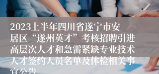 2023上半年四川省遂宁市安居区“遂州英才”考核招聘引进高层次人才和急需紧缺专业技术人才签约人员名单及体检相关事宜公告