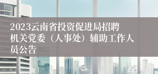 2023云南省投资促进局招聘机关党委（人事处）辅助工作人员公告