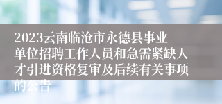 2023云南临沧市永德县事业单位招聘工作人员和急需紧缺人才引进资格复审及后续有关事项的公告