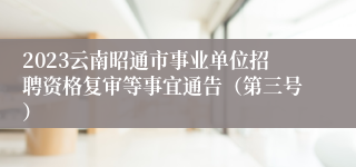 2023云南昭通市事业单位招聘资格复审等事宜通告（第三号）