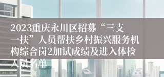 2023重庆永川区招募“三支一扶”人员帮扶乡村振兴服务机构综合岗2加试成绩及进入体检人员名单