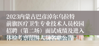 2023内蒙古巴彦淖尔乌拉特前旗医疗卫生专业技术人员校园招聘（第二场）面试成绩及进入体检考察范围人员名单公告