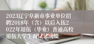 2023辽宁阜新市事业单位招聘2018年（含）以后入伍2022年退伍（毕业）普通高校退伍大学生面试总成绩