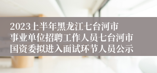 2023上半年黑龙江七台河市事业单位招聘工作人员七台河市国资委拟进入面试环节人员公示