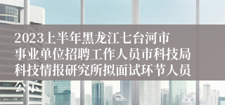 2023上半年黑龙江七台河市事业单位招聘工作人员市科技局科技情报研究所拟面试环节人员公示